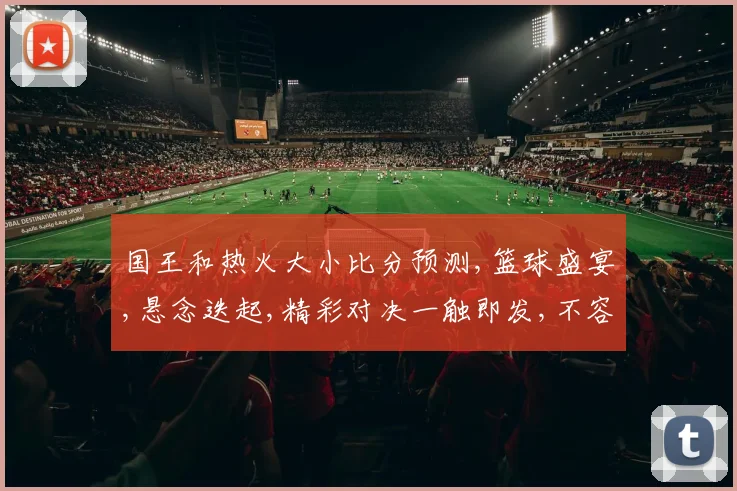 国王和热火大小比分预测,篮球盛宴,悬念迭起,精彩对决一触即发,不容错过,