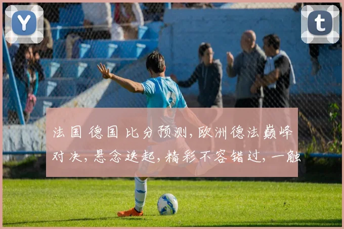 法国 德国 比分预测,欧洲德法巅峰对决,悬念迭起,精彩不容错过,一触即发